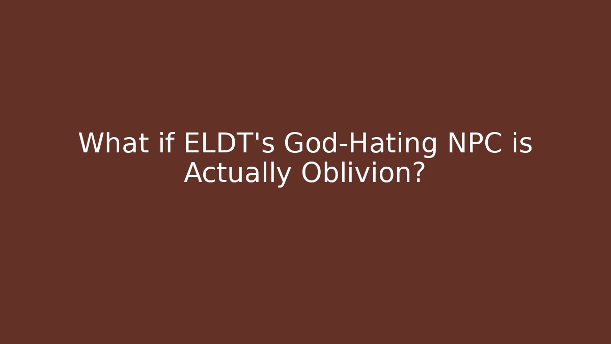 What if ELDT's God-Hating NPC is Actually Oblivion?