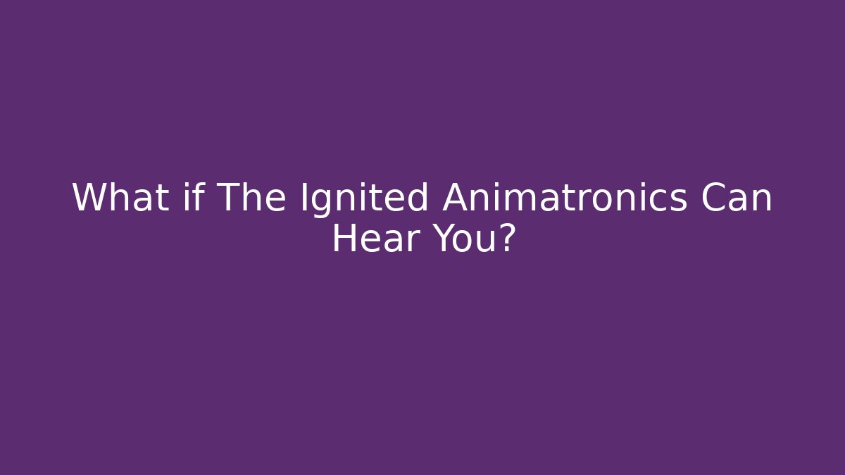 What if The Ignited Animatronics Can Hear You?