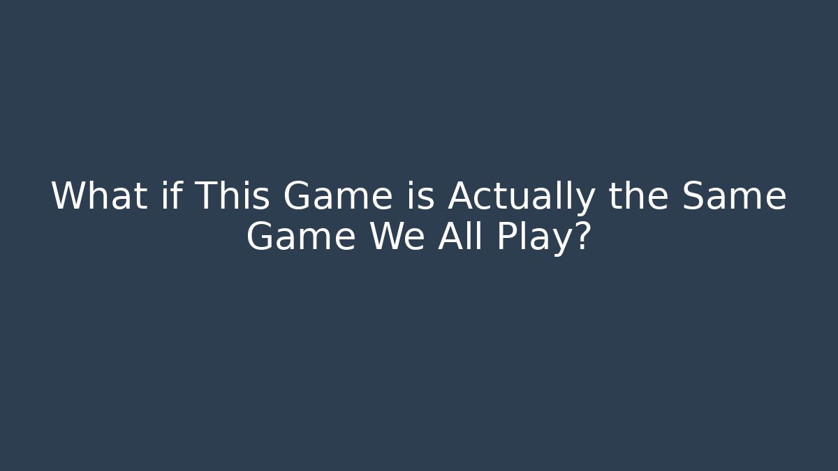 What if This Game is Actually the Same Game We All Play?