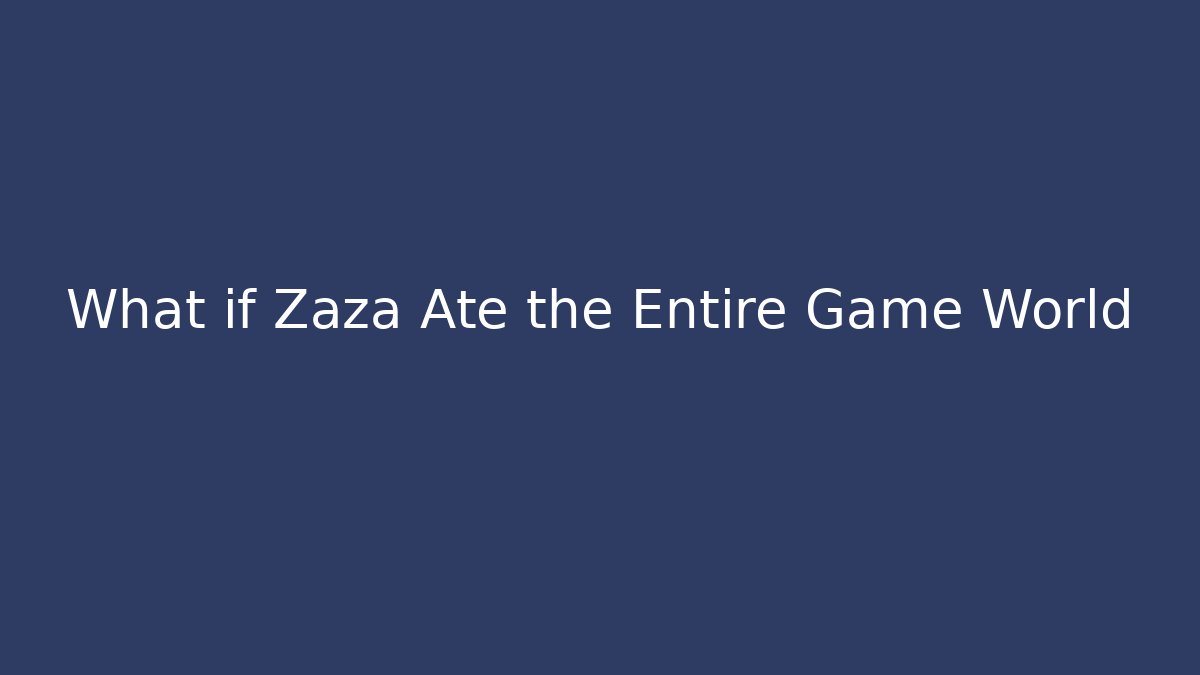 What if Zaza Ate the Entire Game World