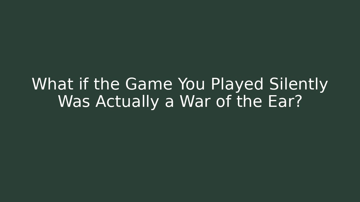 What if the Game You Played Silently Was Actually a War of the Ear?