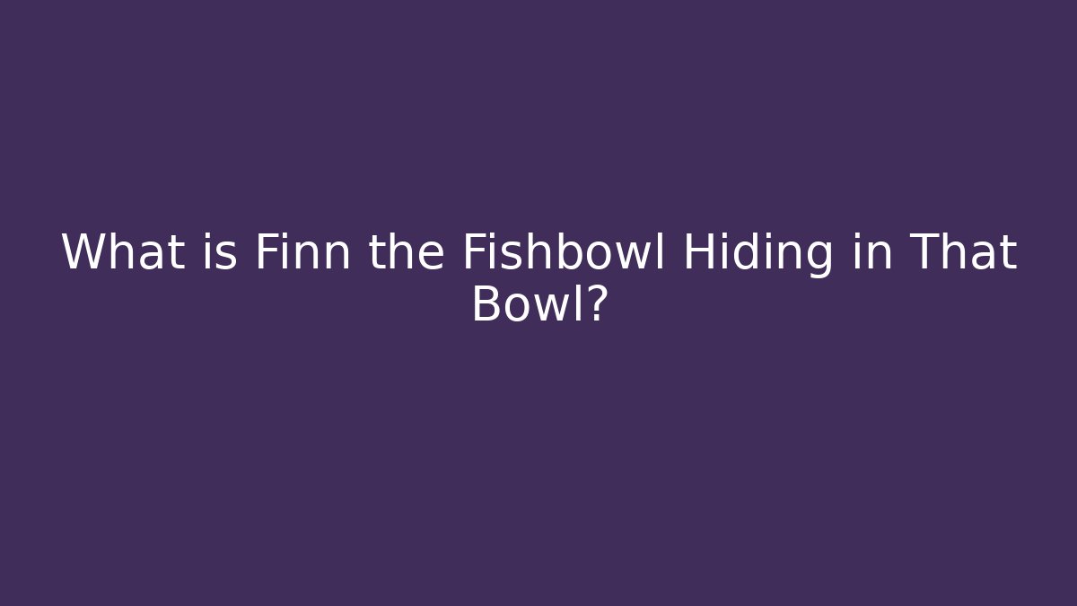 What is Finn the Fishbowl Hiding in That Bowl?