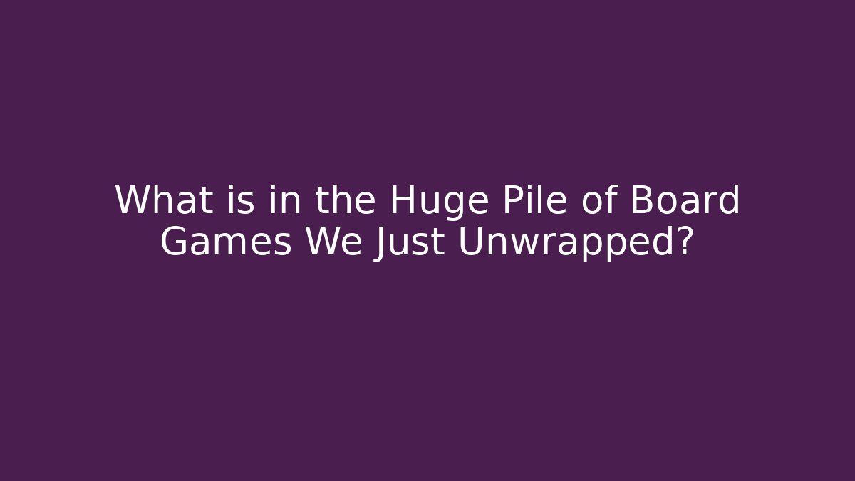 What is in the Huge Pile of Board Games We Just Unwrapped?