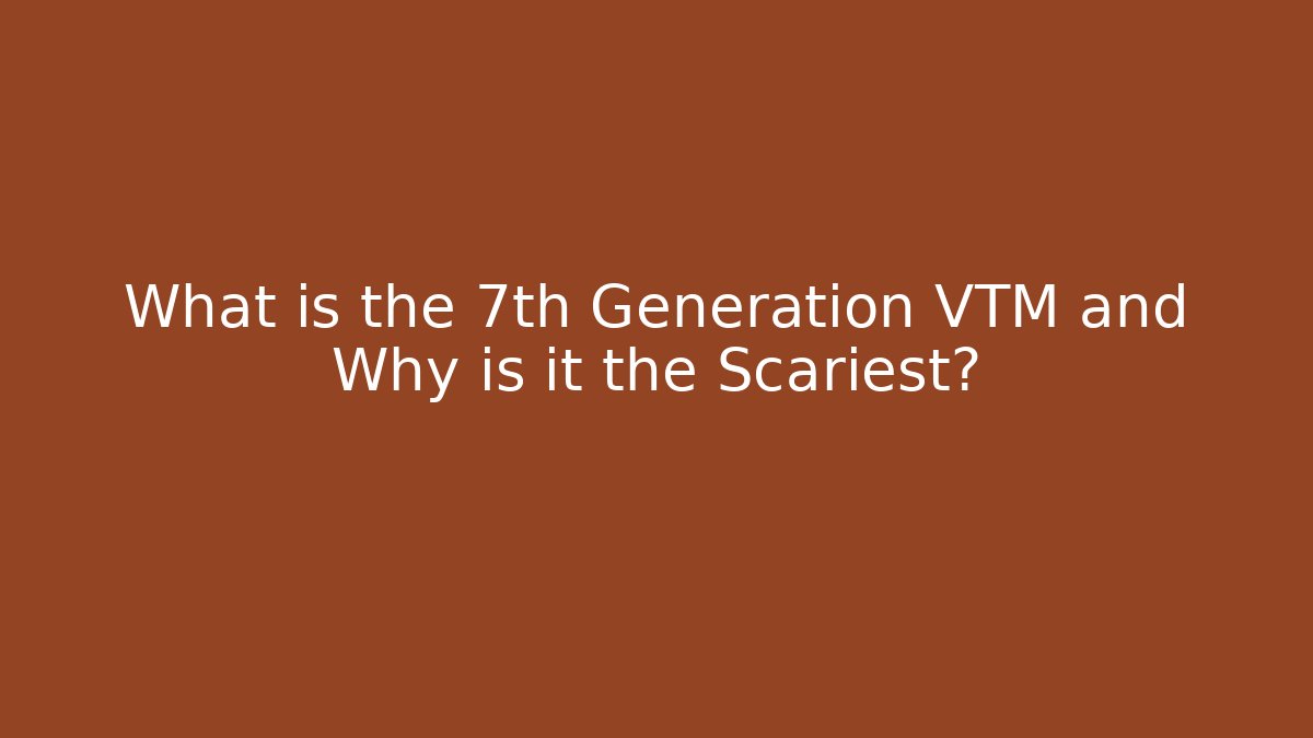 What is the 7th Generation VTM and Why is it the Scariest?