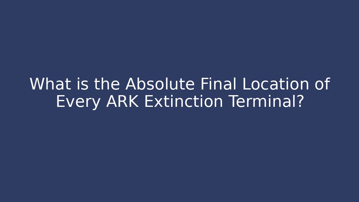 What is the Absolute Final Location of Every ARK Extinction Terminal?