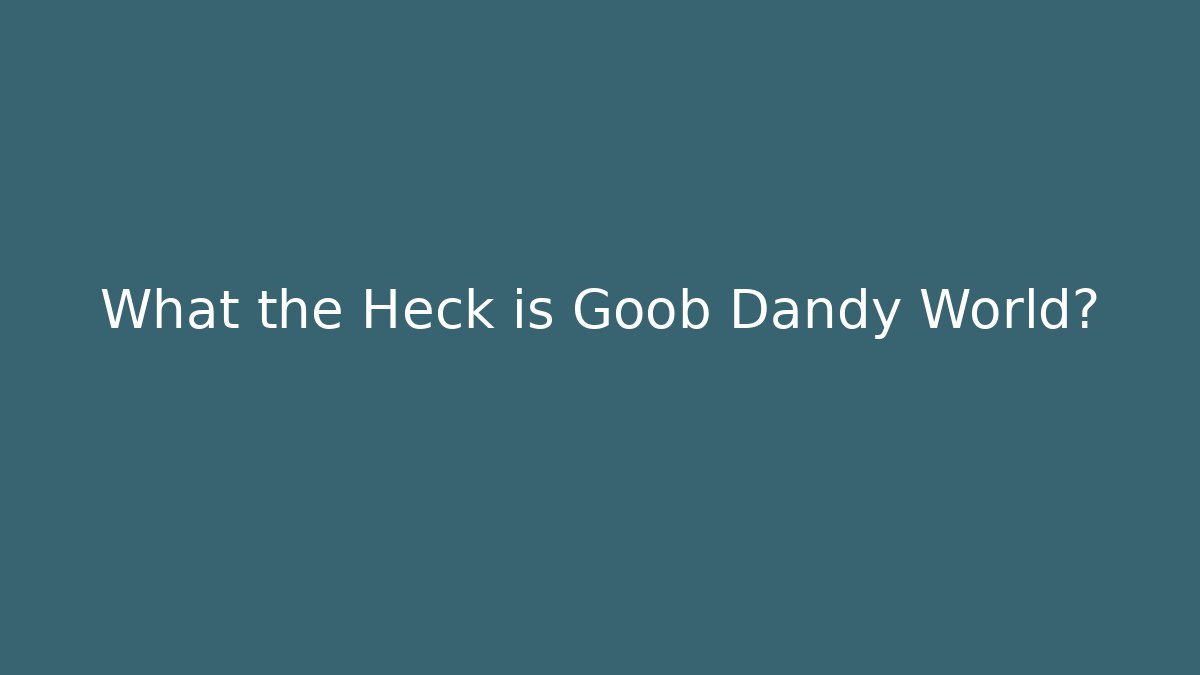 What the Heck is Goob Dandy World?