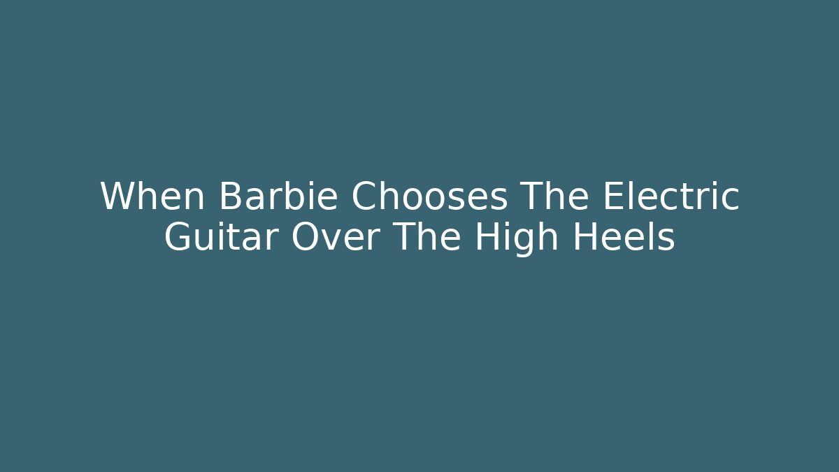 When Barbie Chooses The Electric Guitar Over The High Heels