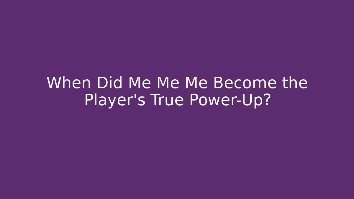 When Did Me Me Me Become the Player's True Power-Up?