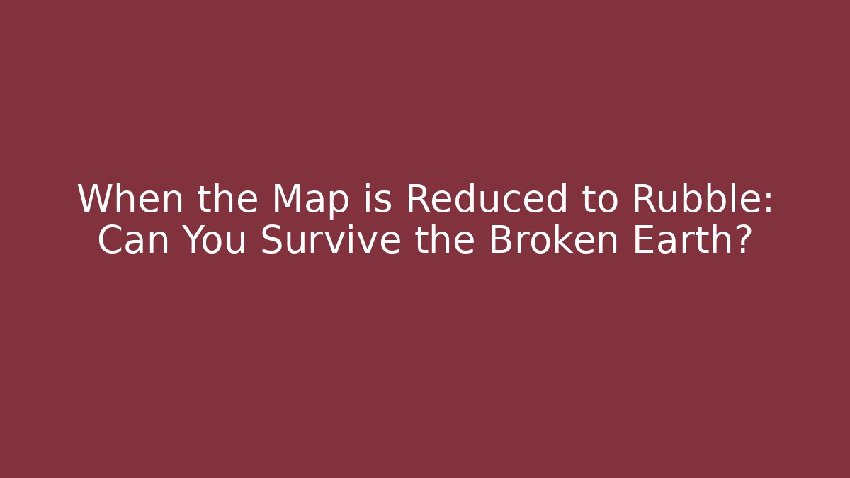 When the Map is Reduced to Rubble: Can You Survive the Broken Earth?
