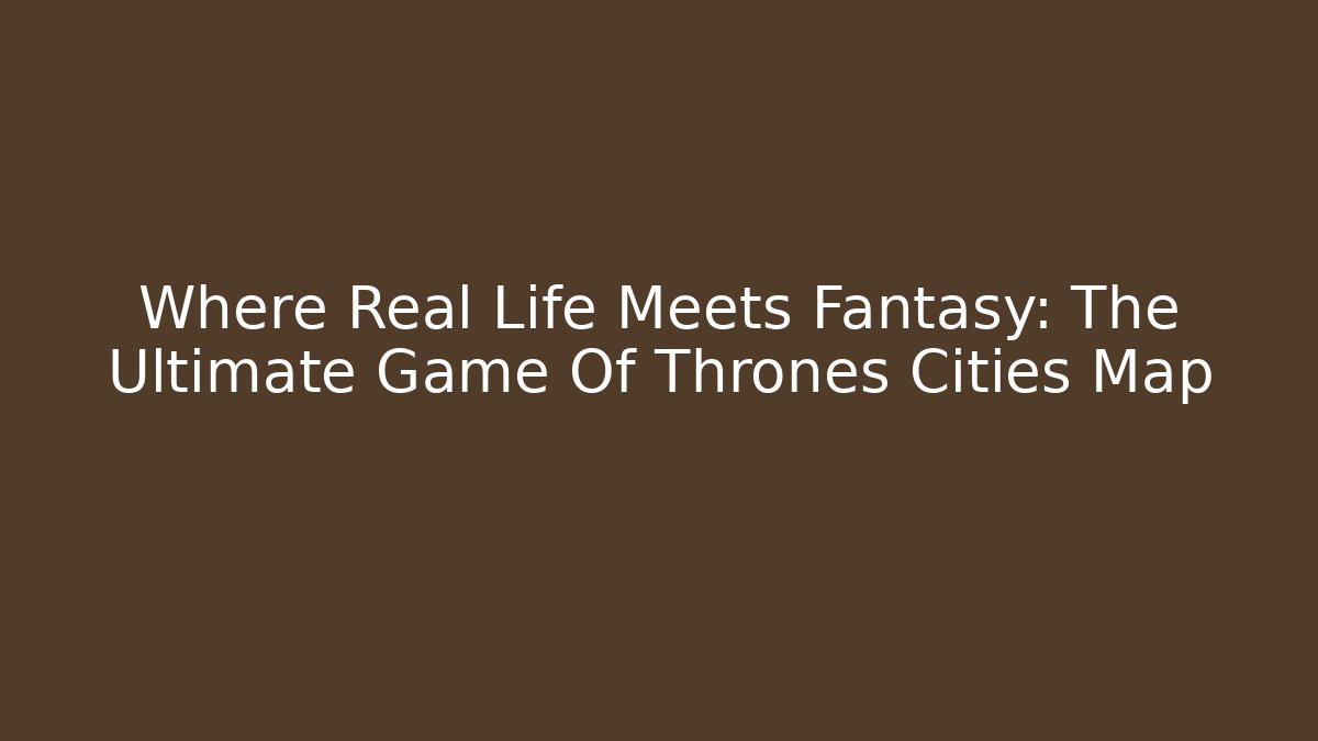 Where Real Life Meets Fantasy: The Ultimate Game Of Thrones Cities Map