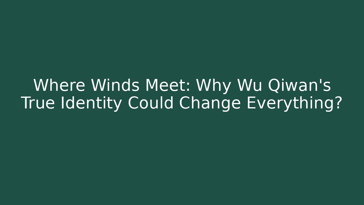 Where Winds Meet: Why Wu Qiwan’s True Identity Could Change Everything?