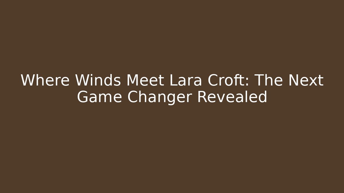 Where Winds Meet Lara Croft: The Next Game Changer Revealed