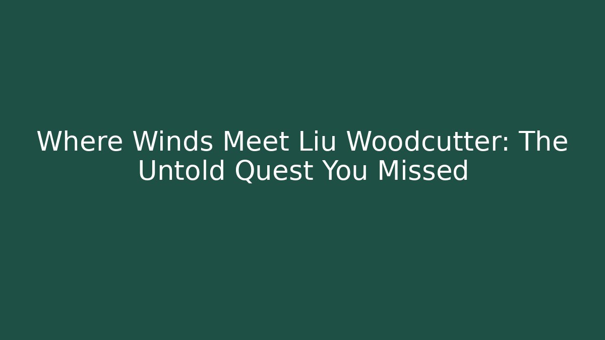 Where Winds Meet Liu Woodcutter: The Untold Quest You Missed