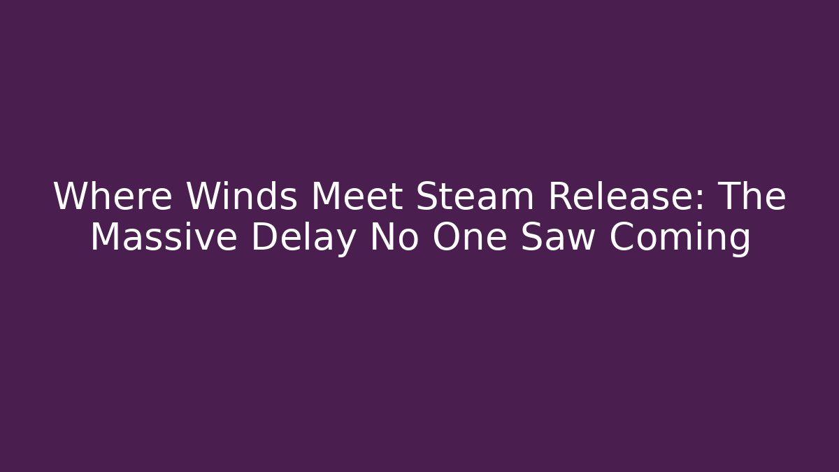Where Winds Meet Steam Release: The Massive Delay No One Saw Coming