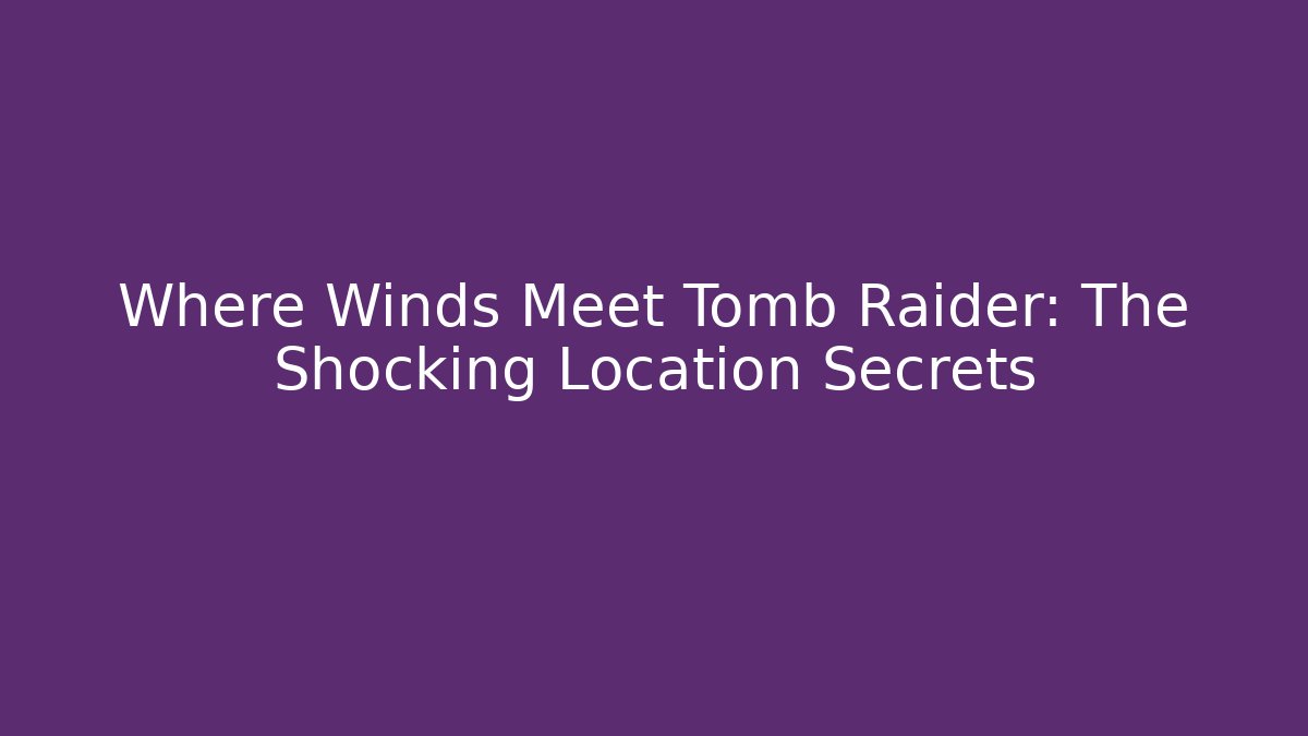 Where Winds Meet Tomb Raider: The Shocking Location Secrets
