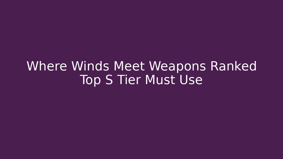 Where Winds Meet Weapons Ranked Top S Tier Must Use