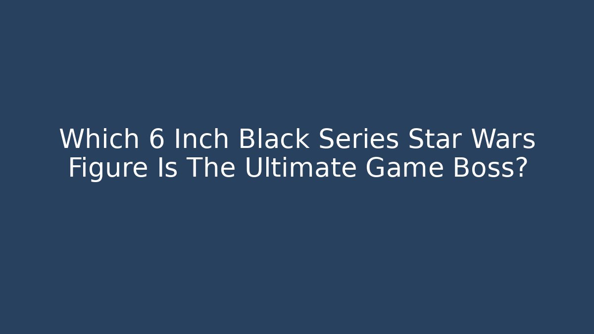 Which 6 Inch Black Series Star Wars Figure Is The Ultimate Game Boss?