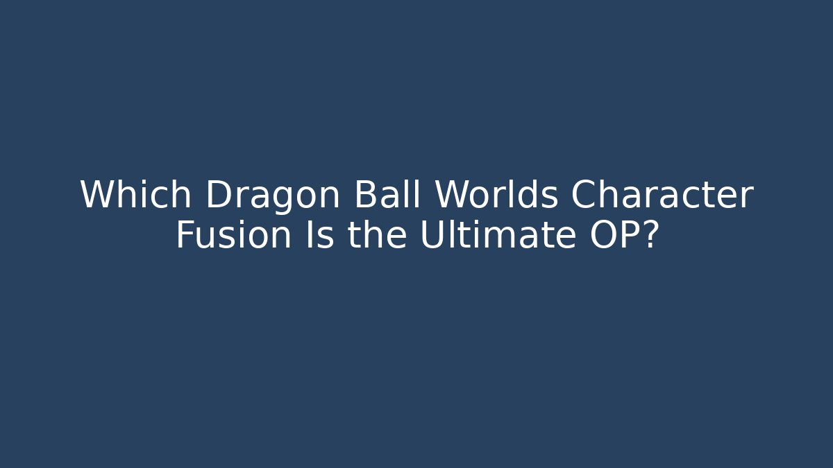 Which Dragon Ball Worlds Character Fusion Is the Ultimate OP?