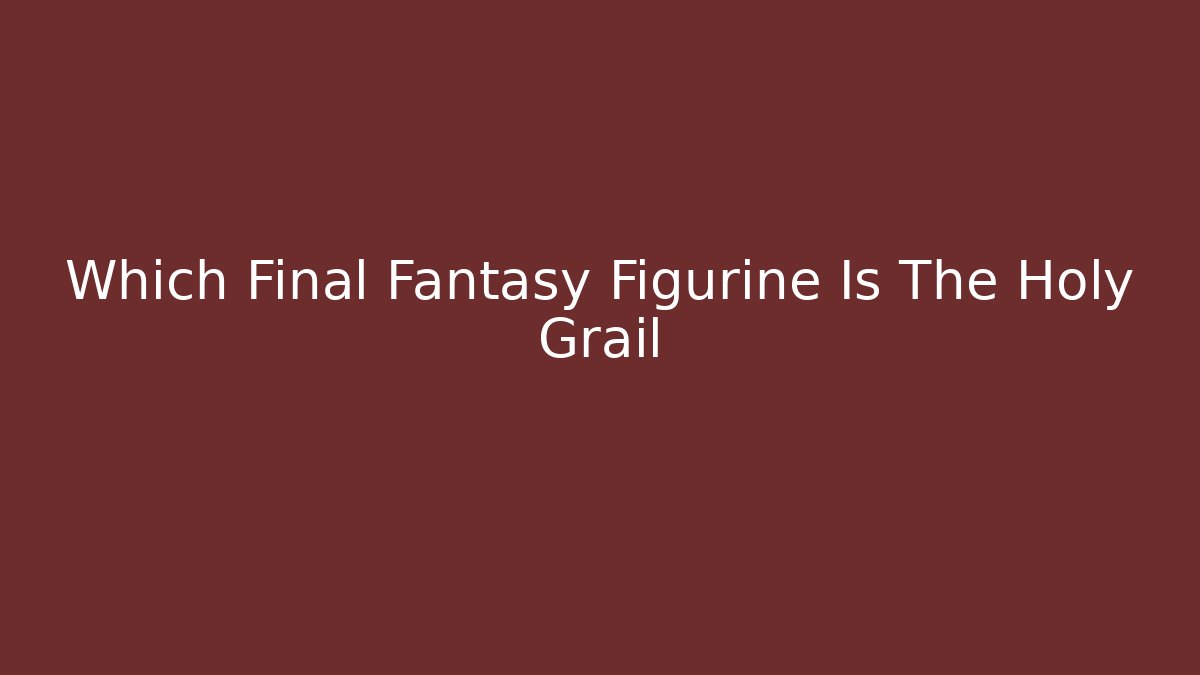 Which Final Fantasy Figurine Is The Holy Grail