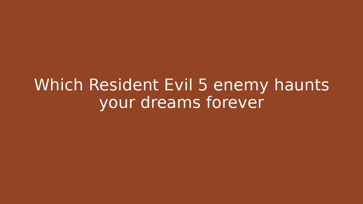 Which Resident Evil 5 enemy haunts your dreams forever