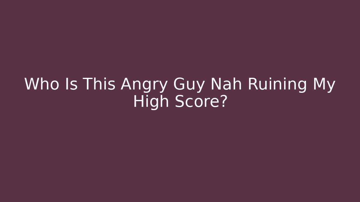 Who Is This Angry Guy Nah Ruining My High Score?