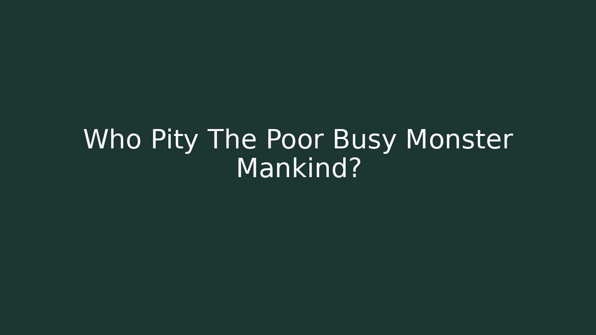 Who Pity The Poor Busy Monster Mankind?