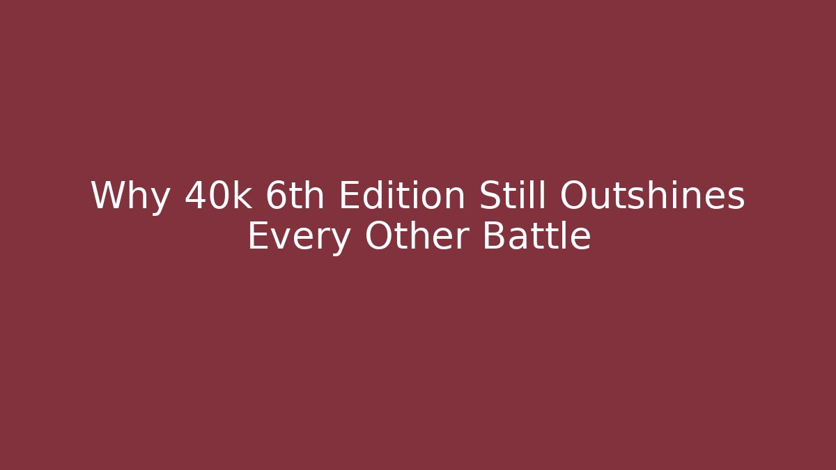 Why 40k 6th Edition Still Outshines Every Other Battle