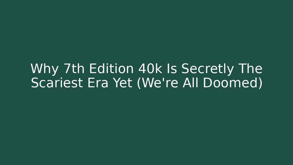 Why 7th Edition 40k Is Secretly The Scariest Era Yet (We're All Doomed)