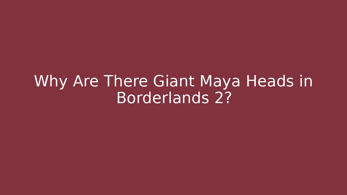 Why Are There Giant Maya Heads in Borderlands 2? - Critter Realm