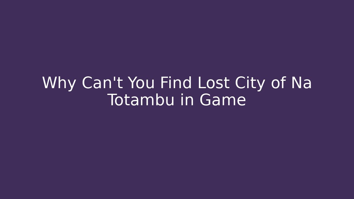 Why Can't You Find Lost City of Na Totambu in Game