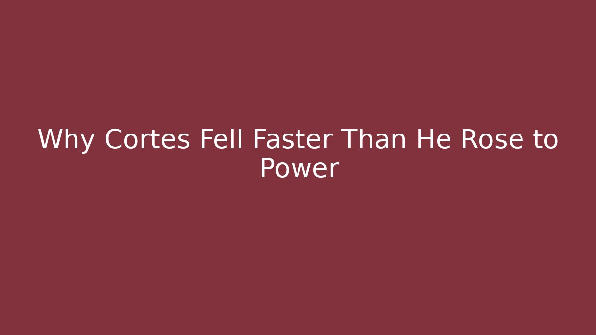 Why Cortés Fell Faster Than He Rose to Power
