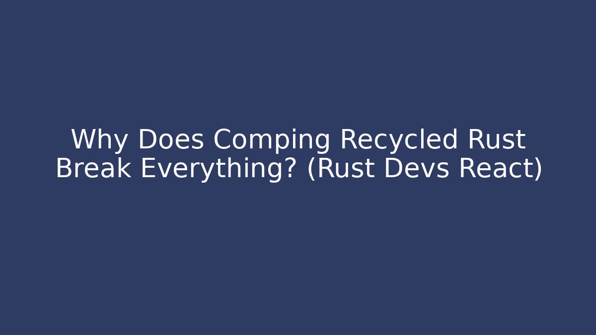 Why Does Comping Recycled Rust Break Everything? (Rust Devs React)