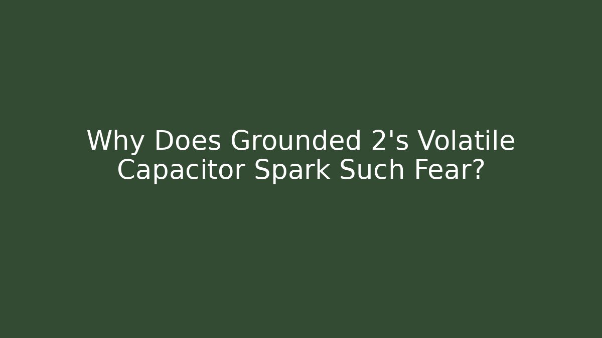 Why Does Grounded 2’s Volatile Capacitor Spark Such Fear?