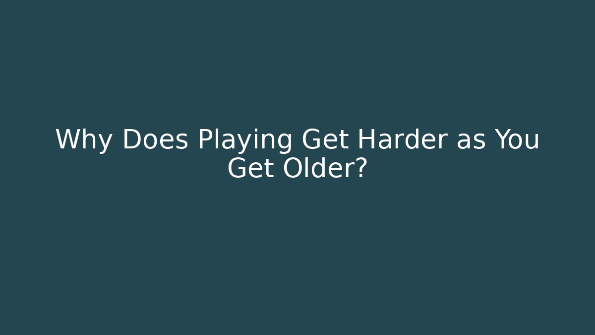 Why Does Playing Get Harder as You Get Older?