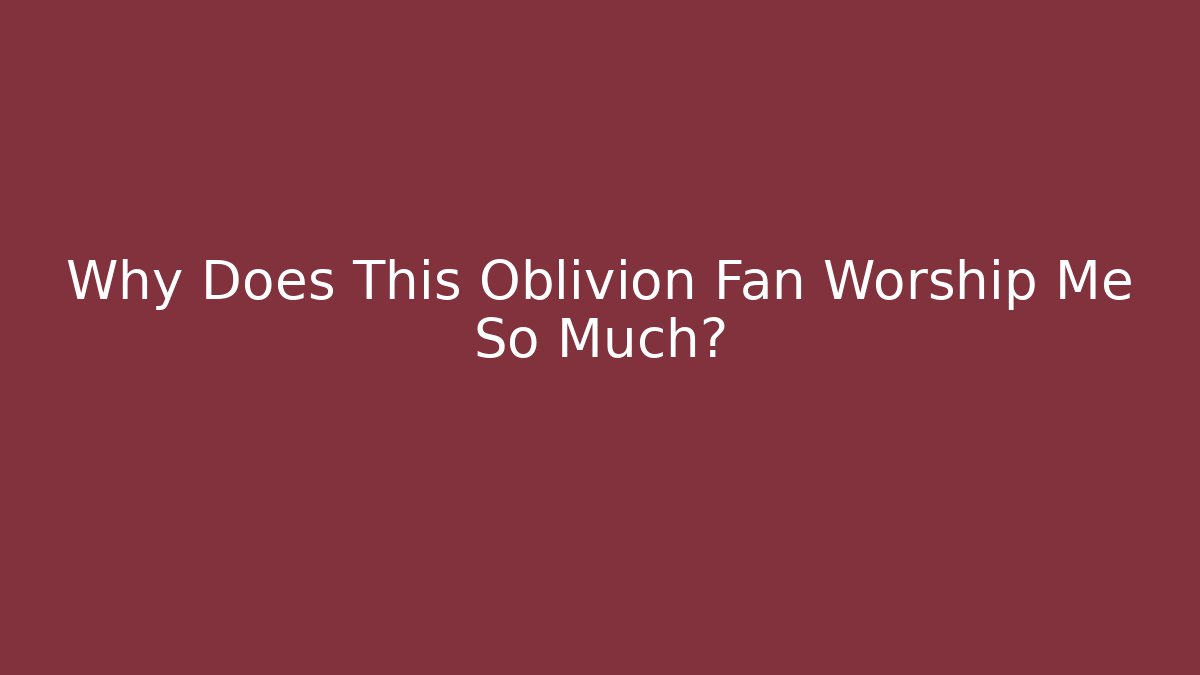 Why Does This Oblivion Fan Worship Me So Much?