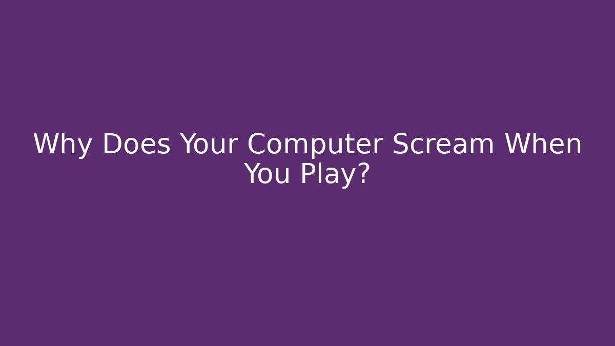 Why Does Your Computer Scream When You Play?