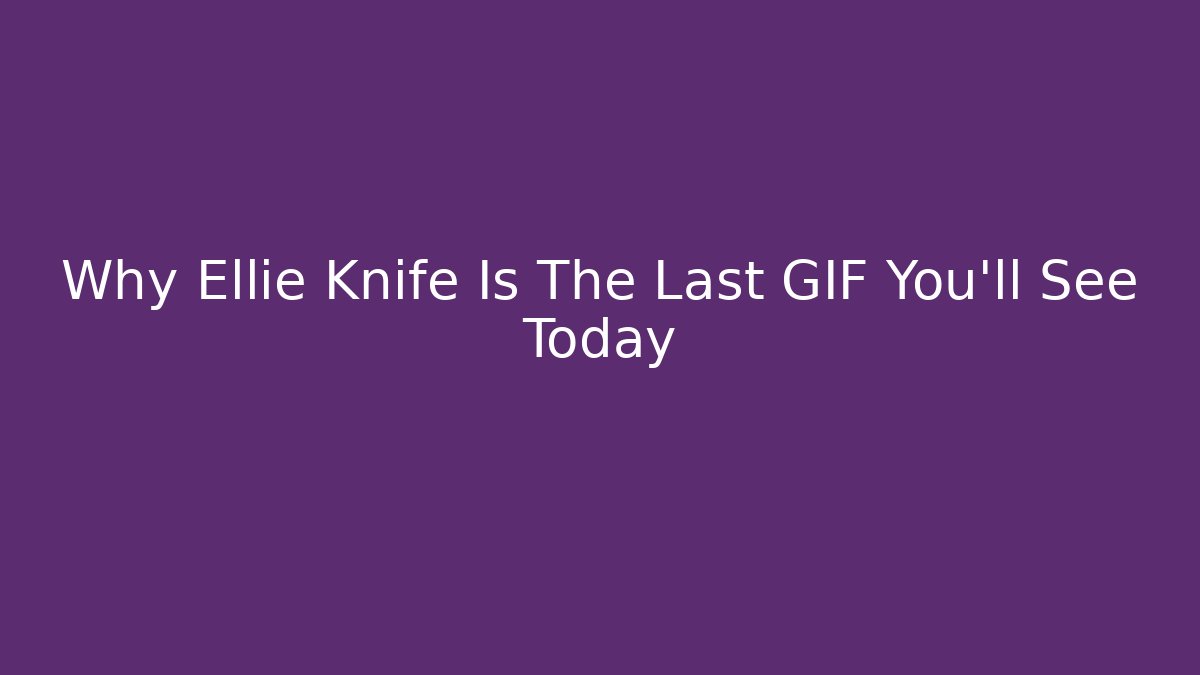 Why Ellie Knife Is The Last GIF You’ll See Today