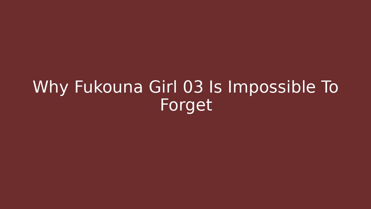 Why Fukouna Girl 03 Is Impossible To Forget