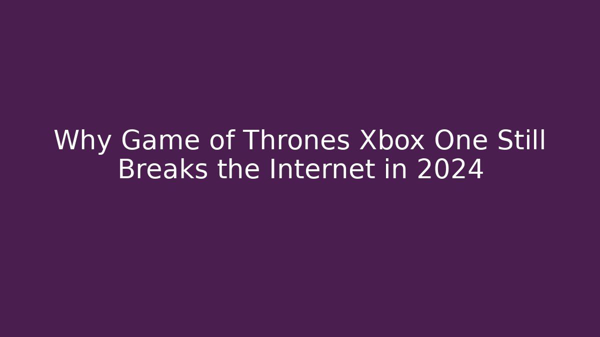 Why Game of Thrones Xbox One Still Breaks the Internet in 2024