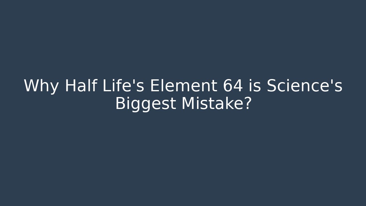 Why Half Life's Element 64 is Science's Biggest Mistake?