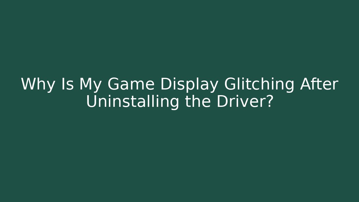 Why Is My Game Display Glitching After Uninstalling the Driver?