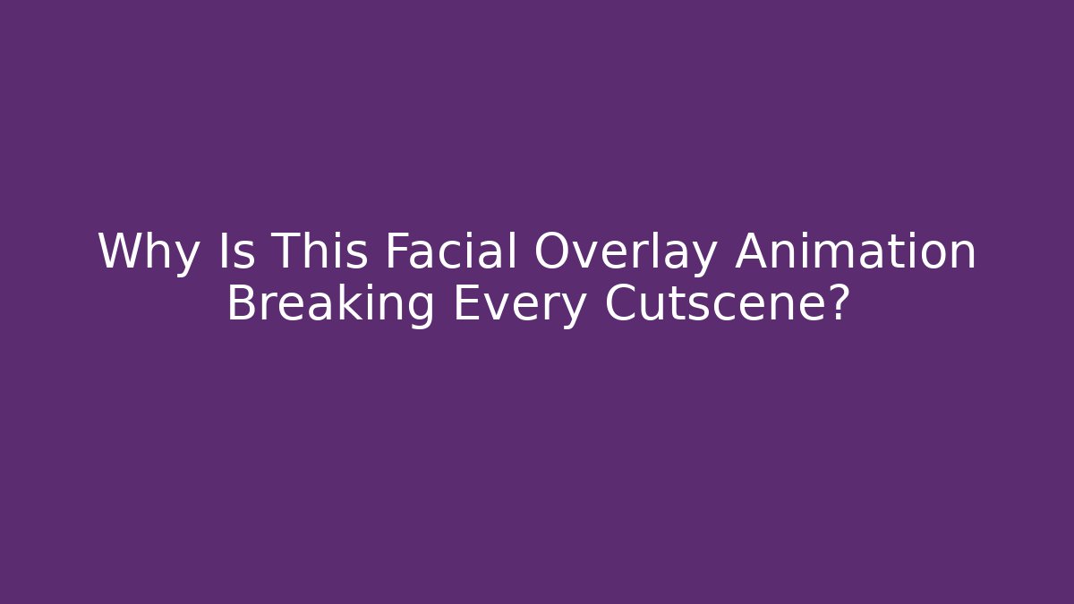 Why Is This Facial Overlay Animation Breaking Every Cutscene?