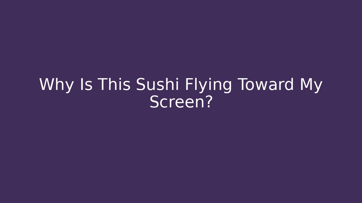 Why Is This Sushi Flying Toward My Screen?