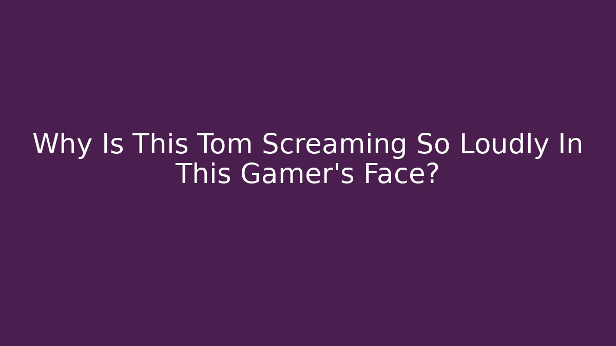 Why Is This Tom Screaming So Loudly In This Gamer's Face?
