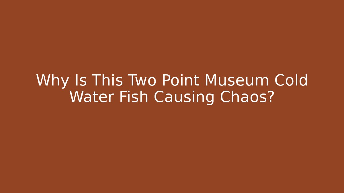 Why Is This Two Point Museum Cold Water Fish Causing Chaos?