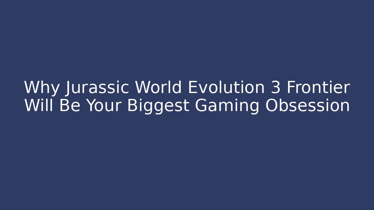 Why Jurassic World Evolution 3 Frontier Will Be Your Biggest Gaming Obsession