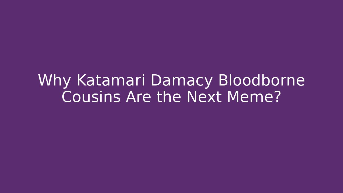 Why Katamari Damacy Bloodborne Cousins Are the Next Meme?