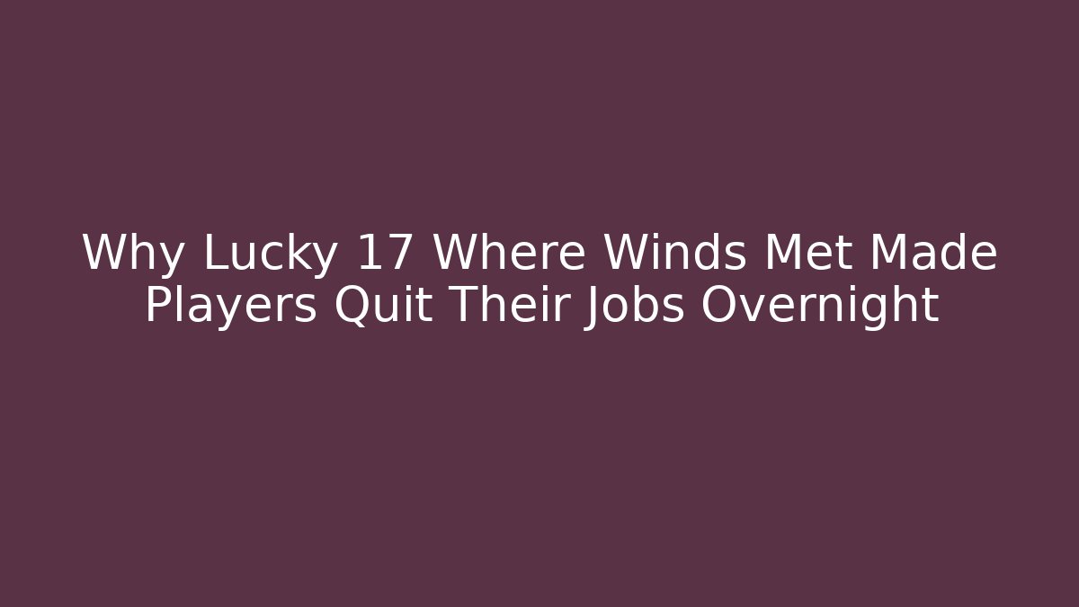 Why Lucky 17 Where Winds Met Made Players Quit Their Jobs Overnight