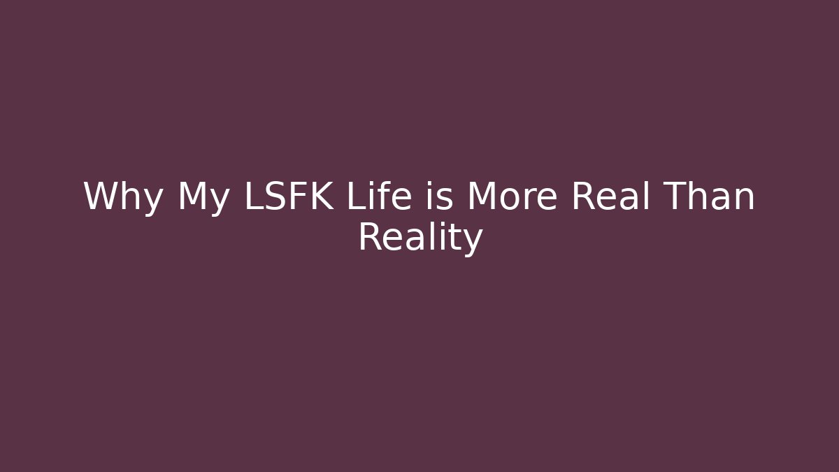 Why My LSFK Life is More Real Than Reality