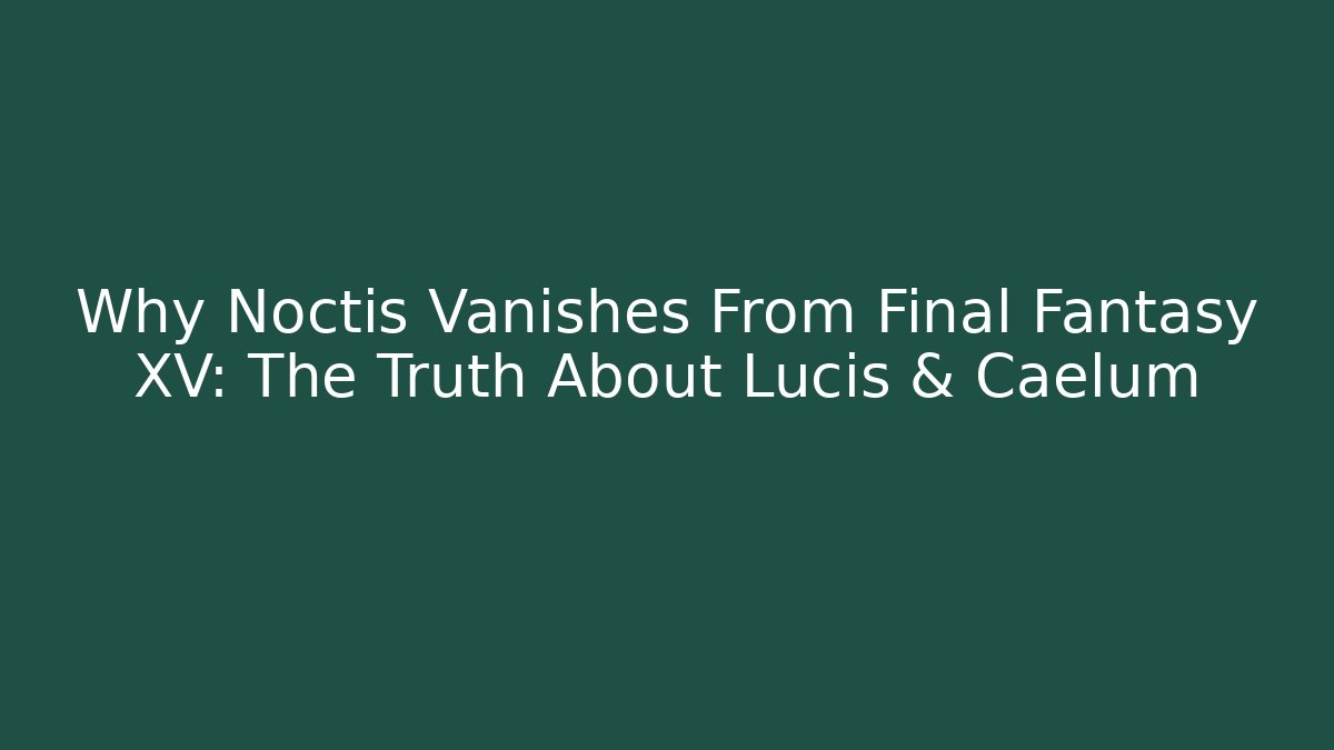 Why Noctis Vanishes From Final Fantasy XV: The Truth About Lucis & Caelum